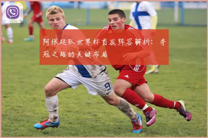 阿根廷队世界杯首发阵容解析：夺冠之路的关键布局