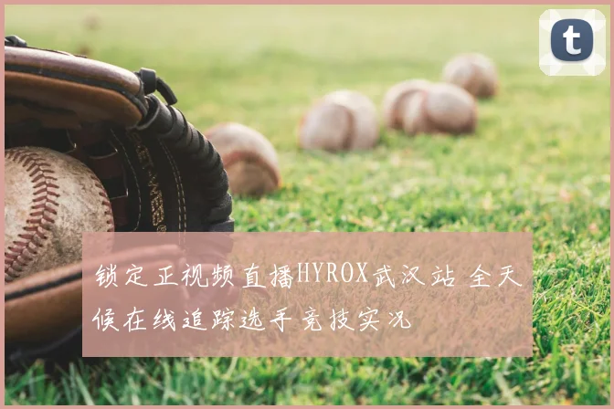 锁定正视频直播HYROX武汉站 全天候在线追踪选手竞技实况