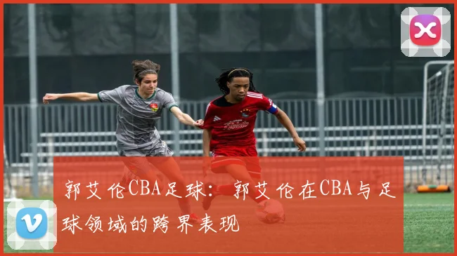 郭艾伦CBA足球：郭艾伦在CBA与足球领域的跨界表现