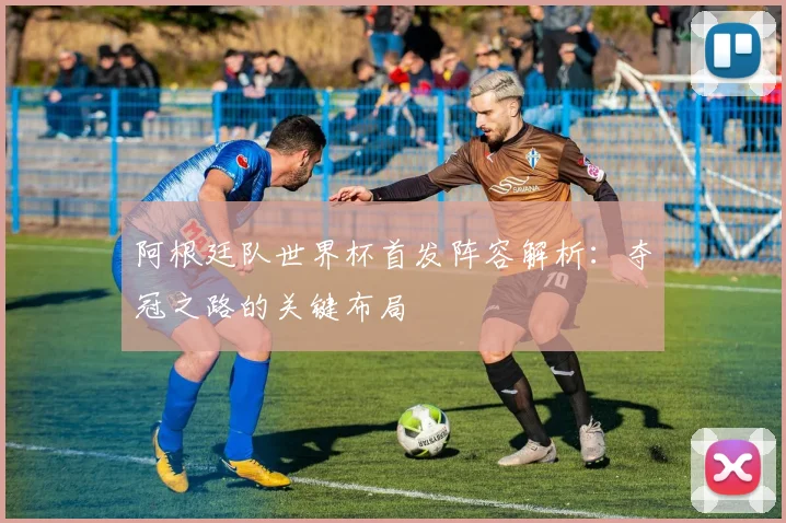 阿根廷队世界杯首发阵容解析：夺冠之路的关键布局